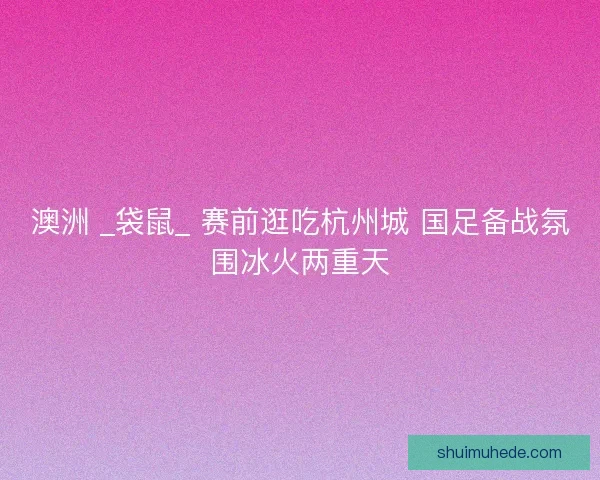 澳洲 _袋鼠_ 赛前逛吃杭州城 国足备战氛围冰火两重天