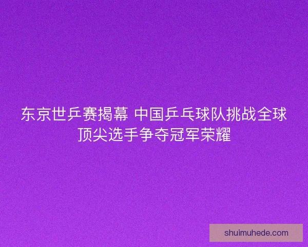 东京世乒赛揭幕 中国乒乓球队挑战全球顶尖选手争夺冠军荣耀