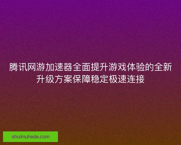 腾讯网游加速器全面提升游戏体验的全新升级方案保障稳定极速连接